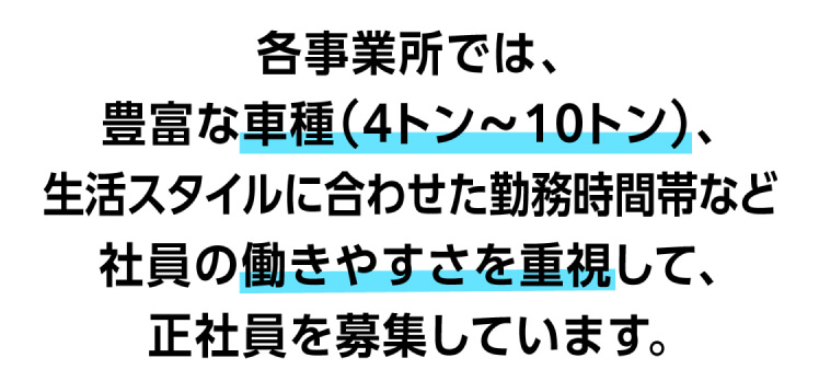 各事業所では、豊富な車種(4トン〜10トン)、生活スタイルに合わせた勤務時間帯など社員の働きやすさを重視して、正社員を募集しています。